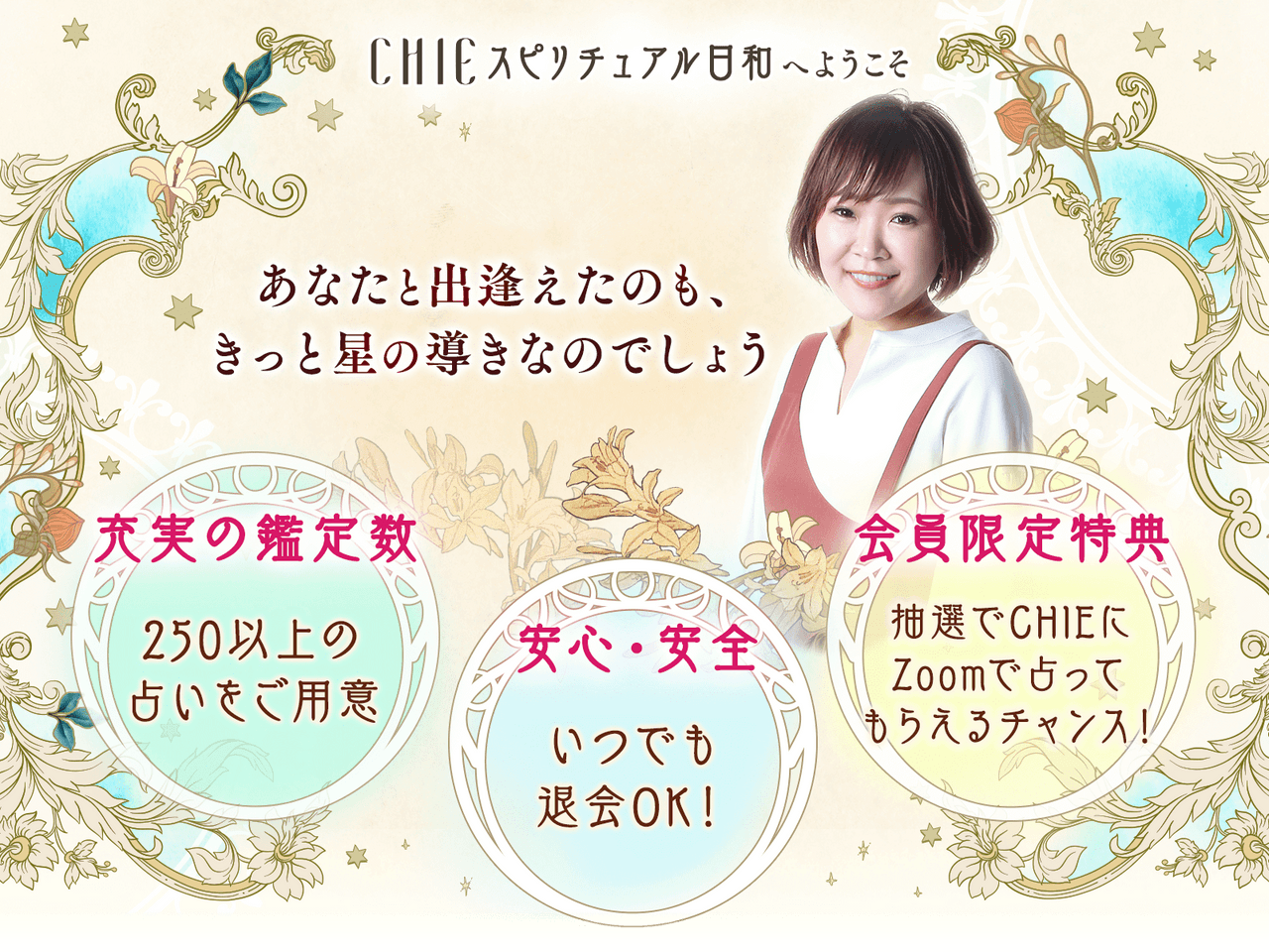 CHIEスピリチュアル日和へようこそ あなたと出逢えたことも、きっと星の導きなのでしょう 充実の鑑定数 250以上の占いをご用意 安心・安全 いつでも退会OK！ 会員限定特典 抽選でCHIEにZoomで占ってもらえるチャンス！