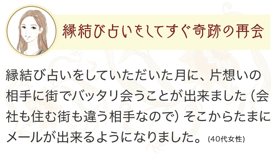 縁結び占いをしてすぐ奇跡の再会 縁結び占いをしていただいた月に、片想いの相手に街でバッタリ会うことが出来ました（会社も住む街も違う相手なので）そこからたまにメールが出来るようになりました。（40代女性）