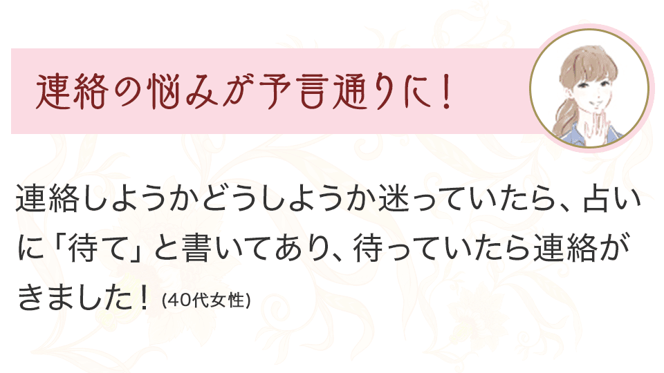 連絡の悩みが予言通りに！ 連絡しようかどうか迷っていたら、占いに「待て」と書いてあり、待っていたら連絡がきました！（40代女性）