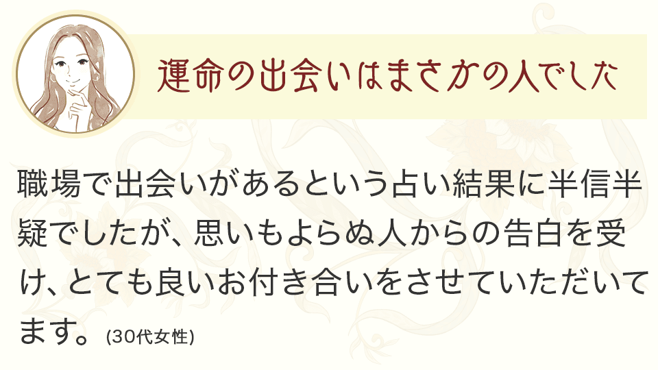 運命の出会いはまさかの人でした 職場で出会いがあるという占い結果に半信半疑でしたが、思いもよらぬ人からの告白を受け、とても良いお付き合いをさせていただいてます。（30代女性）